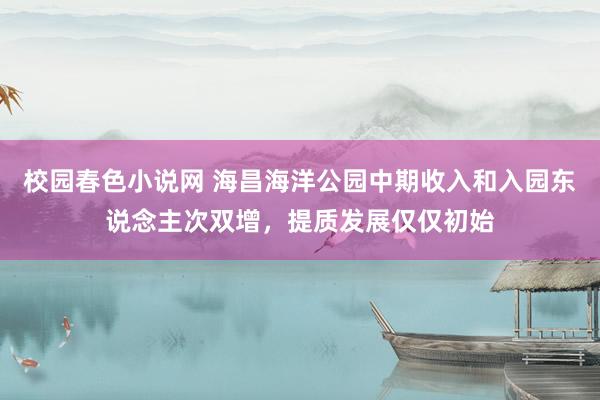 校园春色小说网 海昌海洋公园中期收入和入园东说念主次双增，提质发展仅仅初始