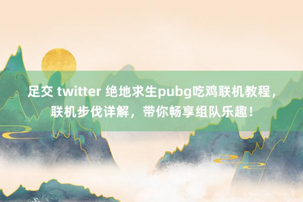 足交 twitter 绝地求生pubg吃鸡联机教程，联机步伐详解，带你畅享组队乐趣！