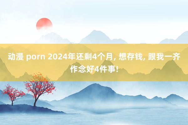 动漫 porn 2024年还剩4个月， 想存钱， 跟我一齐作念好4件事!