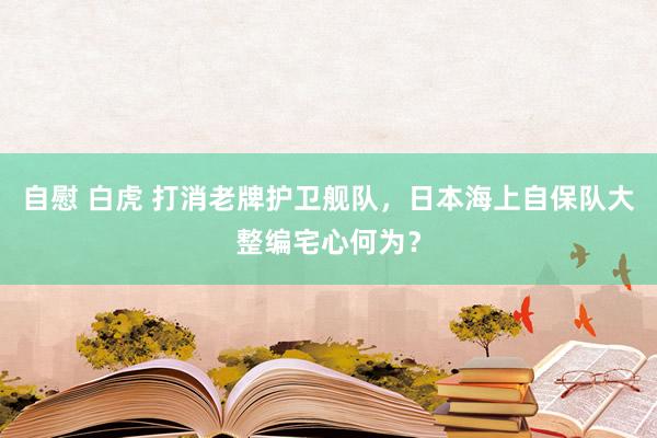 自慰 白虎 打消老牌护卫舰队，日本海上自保队大整编宅心何为？