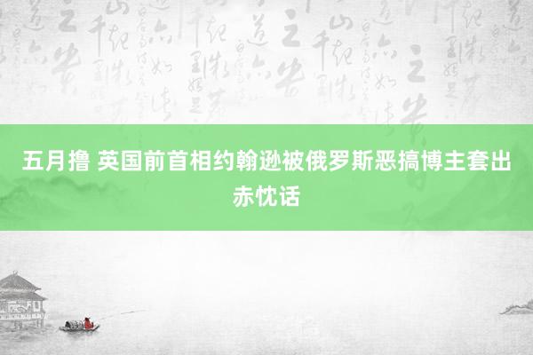 五月撸 英国前首相约翰逊被俄罗斯恶搞博主套出赤忱话