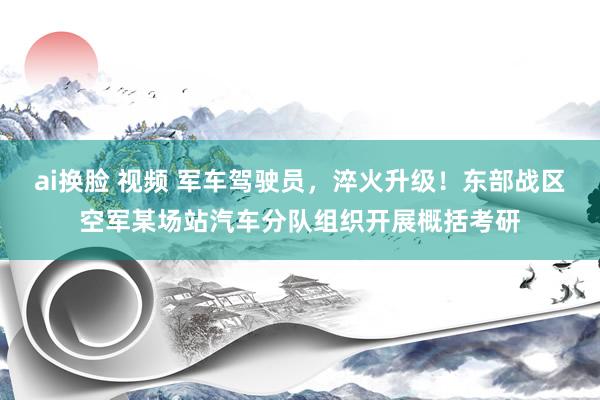 ai换脸 视频 军车驾驶员，淬火升级！东部战区空军某场站汽车分队组织开展概括考研