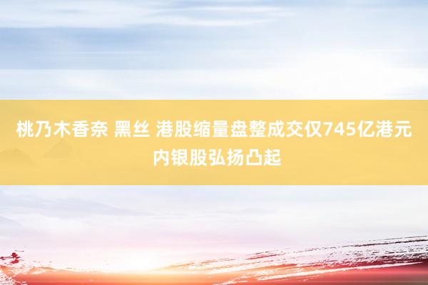 桃乃木香奈 黑丝 港股缩量盘整成交仅745亿港元 内银股弘扬凸起