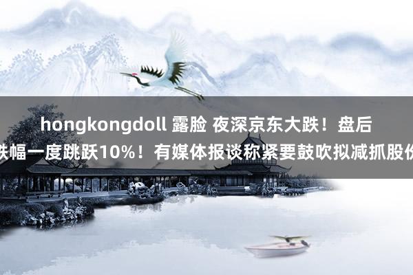 hongkongdoll 露脸 夜深京东大跌！盘后跌幅一度跳跃10%！有媒体报谈称紧要鼓吹拟减抓股份