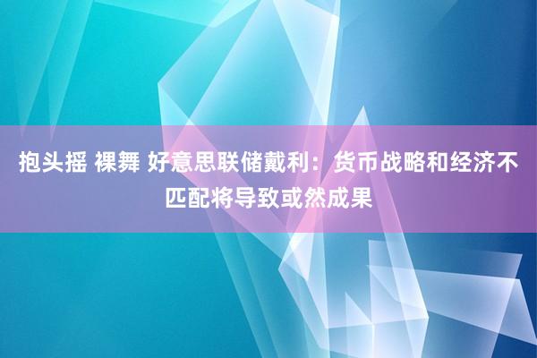 抱头摇 裸舞 好意思联储戴利：货币战略和经济不匹配将导致或然成果