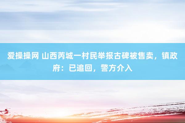 爱操操网 山西芮城一村民举报古碑被售卖，镇政府：已追回，警方介入