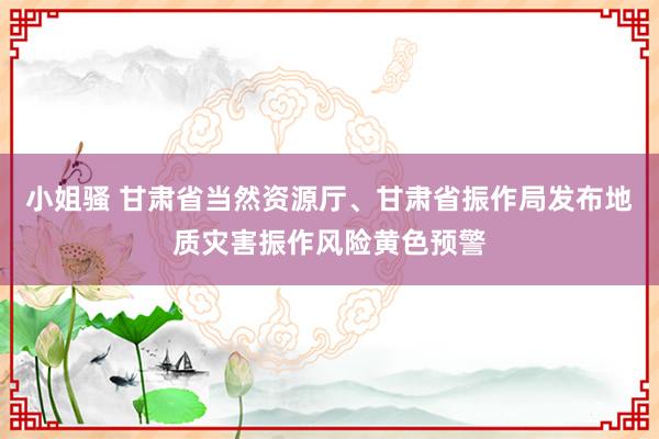 小姐骚 甘肃省当然资源厅、甘肃省振作局发布地质灾害振作风险黄色预警