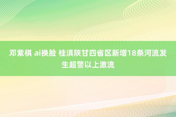 邓紫棋 ai换脸 桂滇陕甘四省区新增18条河流发生超警以上激流