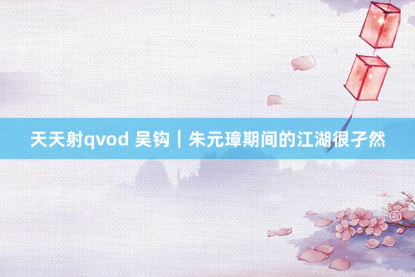 天天射qvod 吴钩｜朱元璋期间的江湖很孑然