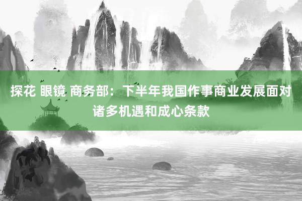 探花 眼镜 商务部：下半年我国作事商业发展面对诸多机遇和成心条款