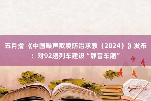 五月撸 《中国噪声欺凌防治求教（2024）》发布：对92趟列车建设“静音车厢”