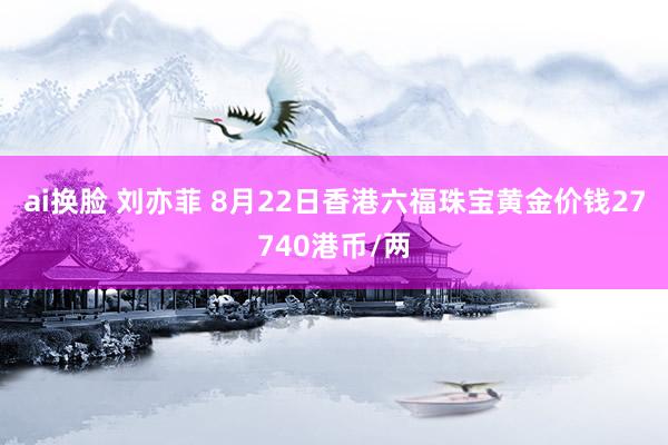 ai换脸 刘亦菲 8月22日香港六福珠宝黄金价钱27740港币/两