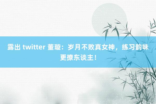 露出 twitter 董璇：岁月不败真女神，练习韵味更撩东谈主！