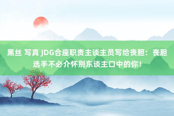 黑丝 写真 JDG合座职责主谈主员写给丧胆：丧胆选手不必介怀别东谈主口中的你！