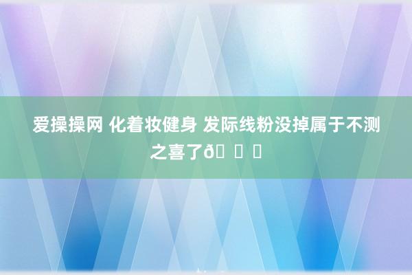 爱操操网 化着妆健身 发际线粉没掉属于不测之喜了😂