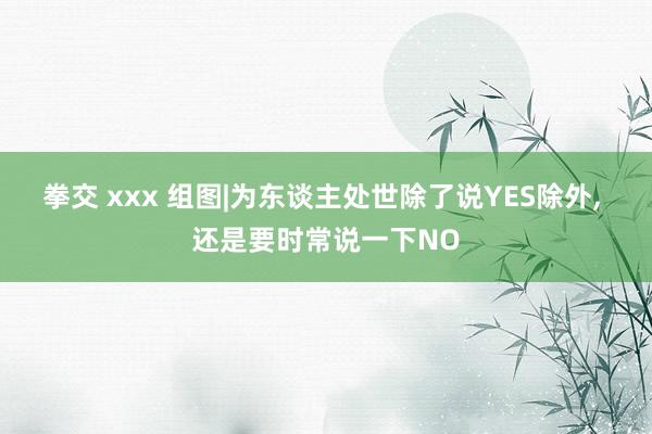 拳交 xxx 组图|为东谈主处世除了说YES除外， 还是要时常说一下NO