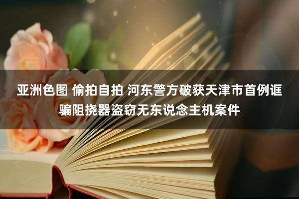 亚洲色图 偷拍自拍 河东警方破获天津市首例诓骗阻挠器盗窃无东说念主机案件