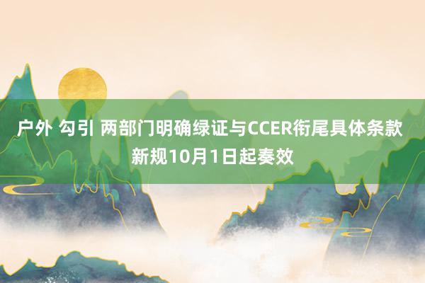 户外 勾引 两部门明确绿证与CCER衔尾具体条款 新规10月1日起奏效