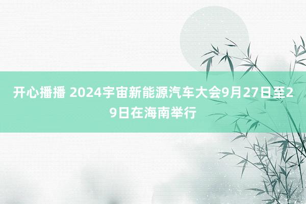 开心播播 2024宇宙新能源汽车大会9月27日至29日在海南举行