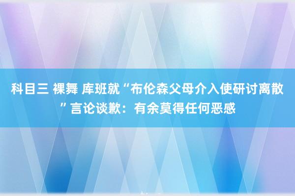 科目三 裸舞 库班就“布伦森父母介入使研讨离散”言论谈歉：有余莫得任何恶感