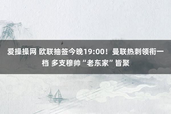 爱操操网 欧联抽签今晚19:00！曼联热刺领衔一档 多支穆帅“老东家”皆聚