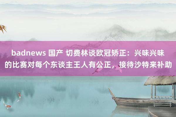 badnews 国产 切费林谈欧冠矫正：兴味兴味的比赛对每个东谈主王人有公正，接待沙特来补助