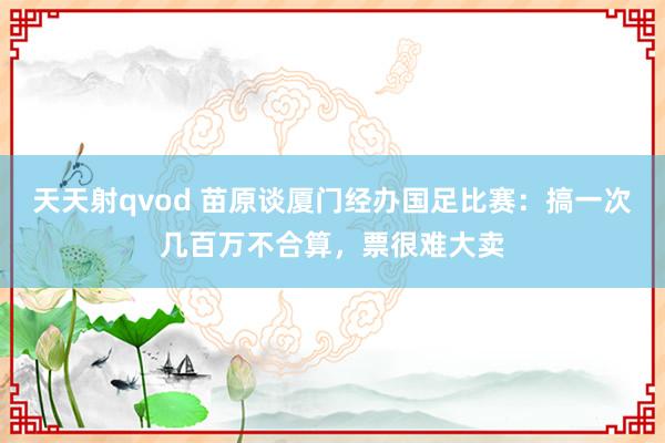 天天射qvod 苗原谈厦门经办国足比赛：搞一次几百万不合算，票很难大卖