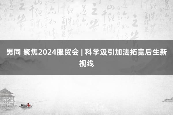 男同 聚焦2024服贸会 | 科学汲引加法拓宽后生新视线