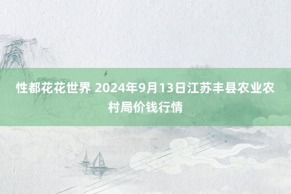 性都花花世界 2024年9月13日江苏丰县农业农村局价钱行情