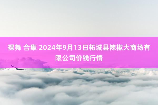 裸舞 合集 2024年9月13日柘城县辣椒大商场有限公司价钱行情