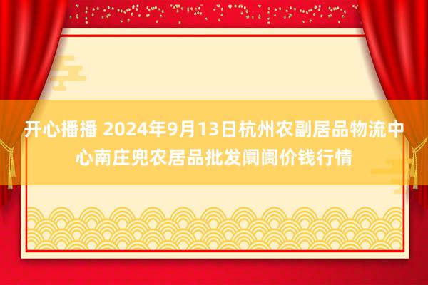 开心播播 2024年9月13日杭州农副居品物流中心南庄兜农居品批发阛阓价钱行情