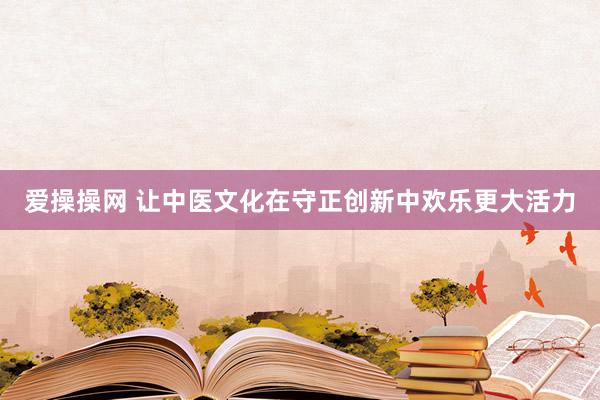 爱操操网 让中医文化在守正创新中欢乐更大活力