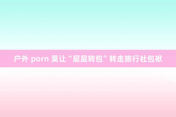 户外 porn 莫让“层层转包”转走旅行社包袱