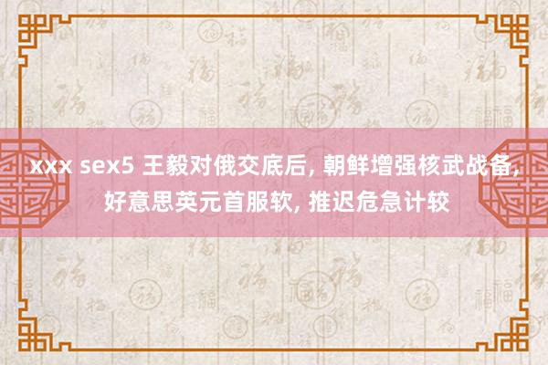 xxx sex5 王毅对俄交底后， 朝鲜增强核武战备， 好意思英元首服软， 推迟危急计较