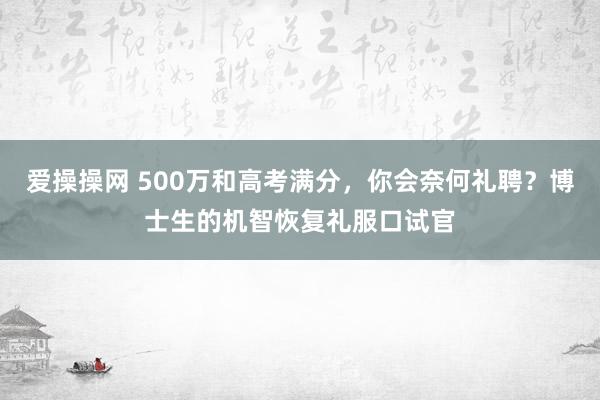 爱操操网 500万和高考满分，你会奈何礼聘？博士生的机智恢复礼服口试官