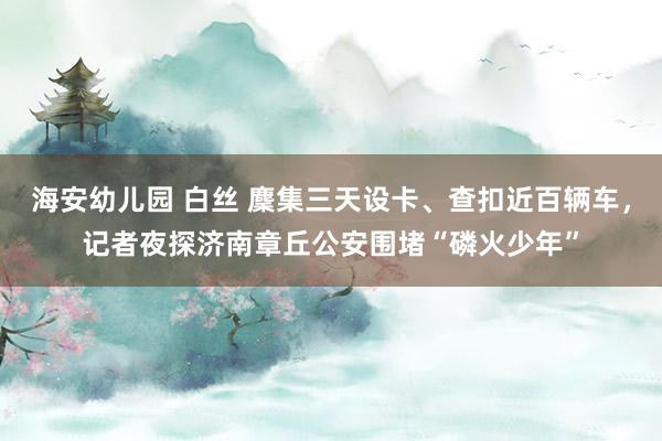 海安幼儿园 白丝 麇集三天设卡、查扣近百辆车，记者夜探济南章丘公安围堵“磷火少年”