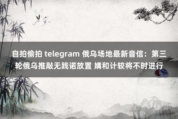 自拍偷拍 telegram 俄乌场地最新音信：第三轮俄乌推敲无践诺放置 媾和计较将不时进行