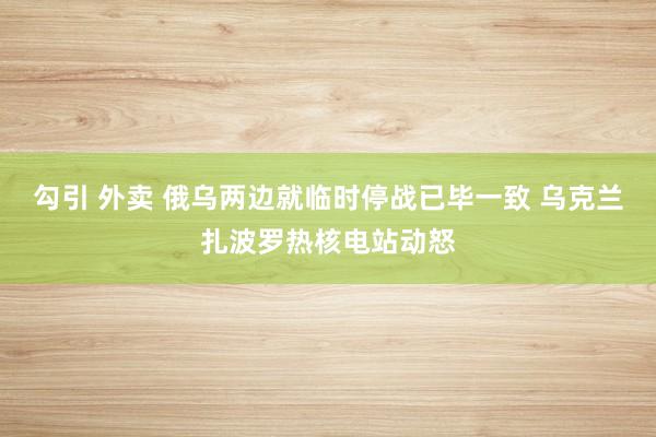 勾引 外卖 俄乌两边就临时停战已毕一致 乌克兰扎波罗热核电站动怒