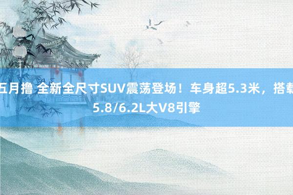 五月撸 全新全尺寸SUV震荡登场！车身超5.3米，搭载5.8/6.2L大V8引擎