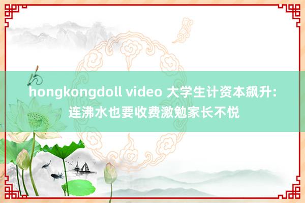 hongkongdoll video 大学生计资本飙升: 连沸水也要收费激勉家长不悦