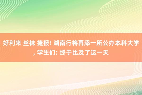 好利来 丝袜 捷报! 湖南行将再添一所公办本科大学， 学生们: 终于比及了这一天