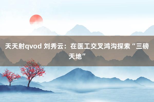 天天射qvod 刘秀云：在医工交叉鸿沟探索“三磅天地”