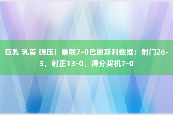 巨乳 乳首 碾压！曼联7-0巴恩斯利数据：射门26-3，射正13-0，得分契机7-0