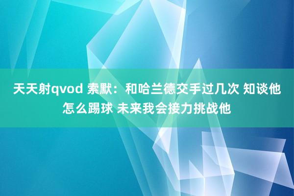 天天射qvod 索默：和哈兰德交手过几次 知谈他怎么踢球 未来我会接力挑战他