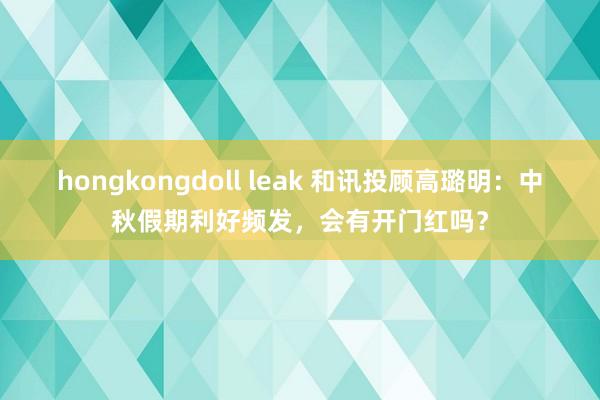 hongkongdoll leak 和讯投顾高璐明：中秋假期利好频发，会有开门红吗？