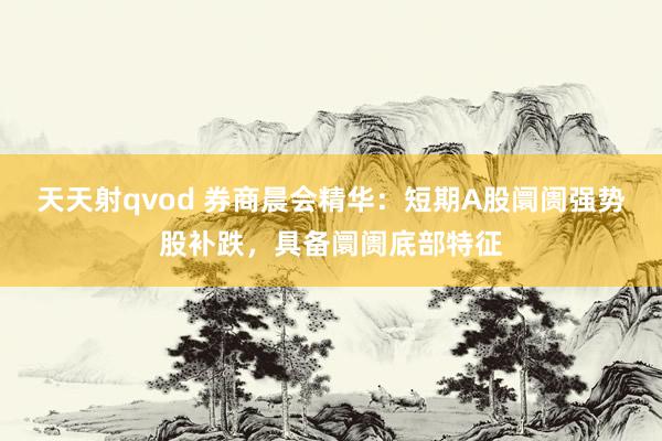 天天射qvod 券商晨会精华：短期A股阛阓强势股补跌，具备阛阓底部特征