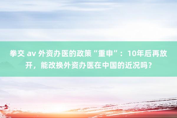 拳交 av 外资办医的政策“重申”：10年后再放开，能改换外资办医在中国的近况吗？