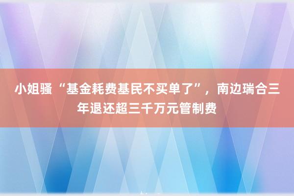 小姐骚 “基金耗费基民不买单了”，南边瑞合三年退还超三千万元管制费