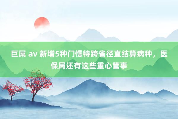 巨屌 av 新增5种门慢特跨省径直结算病种，医保局还有这些重心管事