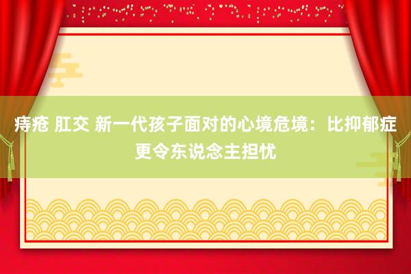 痔疮 肛交 新一代孩子面对的心境危境：比抑郁症更令东说念主担忧